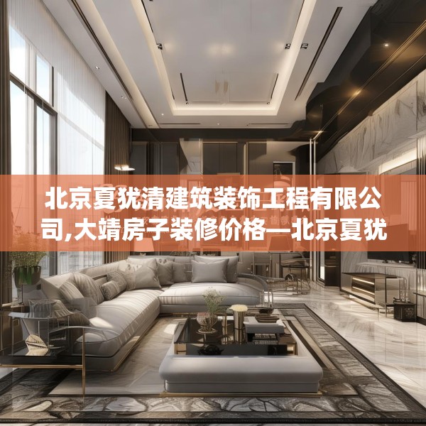 北京夏犹清建筑装饰工程有限公司,大靖房子装修价格—北京夏犹清建筑装饰工程有限公司287.a163b164c167fgy.174bnbn