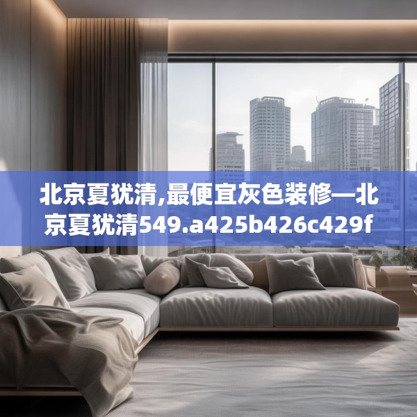 北京夏犹清,最便宜灰色装修—北京夏犹清549.a425b426c429fgy.436fghfd
