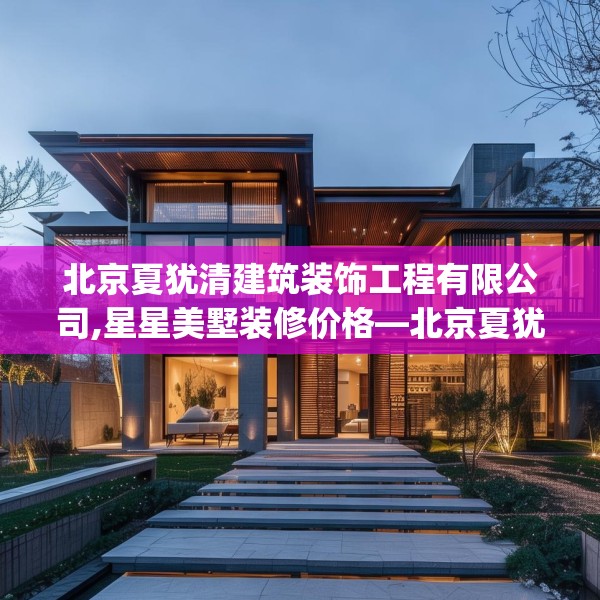 北京夏犹清建筑装饰工程有限公司,星星美墅装修价格—北京夏犹清建筑装饰工程有限公司607.a483b484c487fgy.494poiy