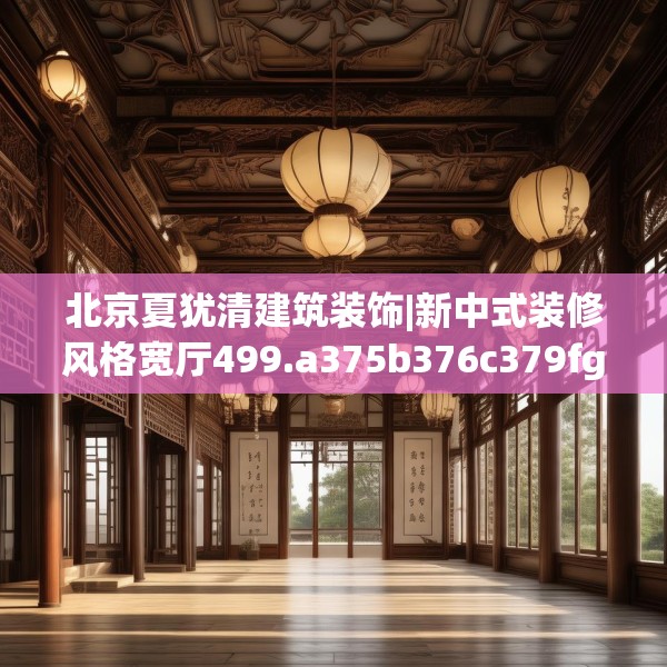 北京夏犹清建筑装饰|新中式装修风格宽厅499.a375b376c379fgy.386poiy