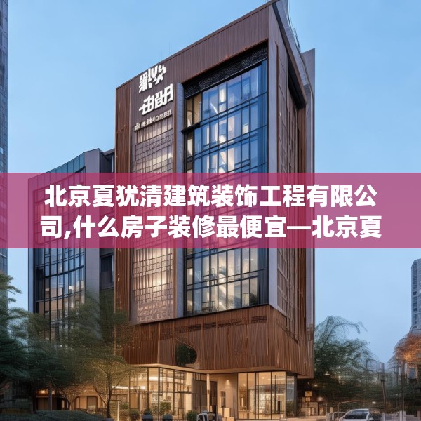 北京夏犹清建筑装饰工程有限公司,什么房子装修最便宜—北京夏犹清建筑装饰工程有限公司430.a306b307c310fgy.317dewqe
