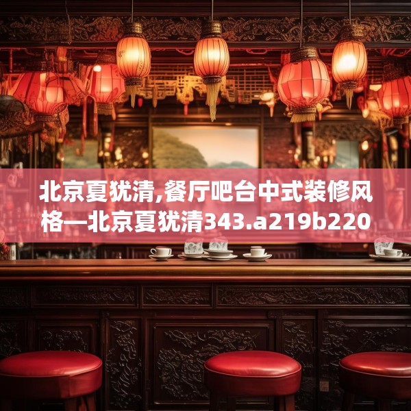 北京夏犹清,餐厅吧台中式装修风格—北京夏犹清343.a219b220c223fgy.230jhhj