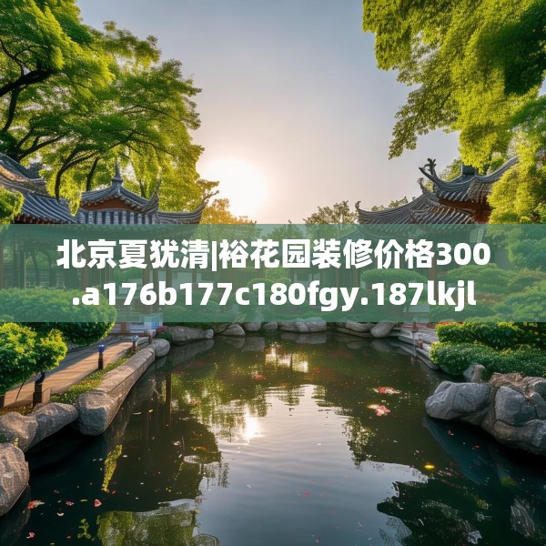 北京夏犹清|裕花园装修价格300.a176b177c180fgy.187lkjl