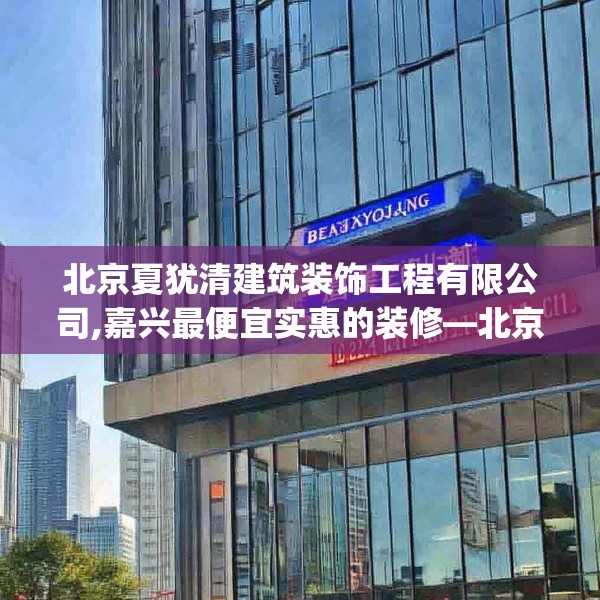 北京夏犹清建筑装饰工程有限公司,嘉兴最便宜实惠的装修—北京夏犹清建筑装饰工程有限公司147.a23b24c27fgy.34uyk