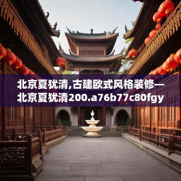 北京夏犹清,古建欧式风格装修—北京夏犹清200.a76b77c80fgy.8776680