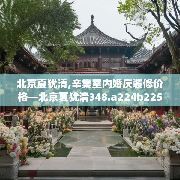 北京夏犹清,辛集室内婚庆装修价格—北京夏犹清348.a224b225c228fgy.235dsfds