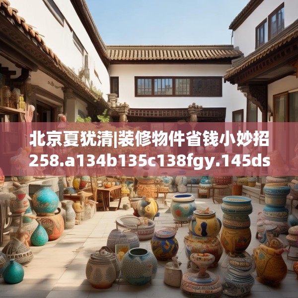 北京夏犹清|装修物件省钱小妙招258.a134b135c138fgy.145dsfds