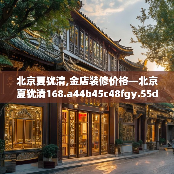 北京夏犹清,金店装修价格—北京夏犹清168.a44b45c48fgy.55dsfds