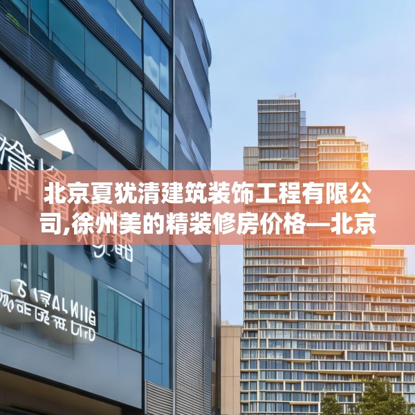 北京夏犹清建筑装饰工程有限公司,徐州美的精装修房价格—北京夏犹清建筑装饰工程有限公司463.a339b340c343fgy.350poiy