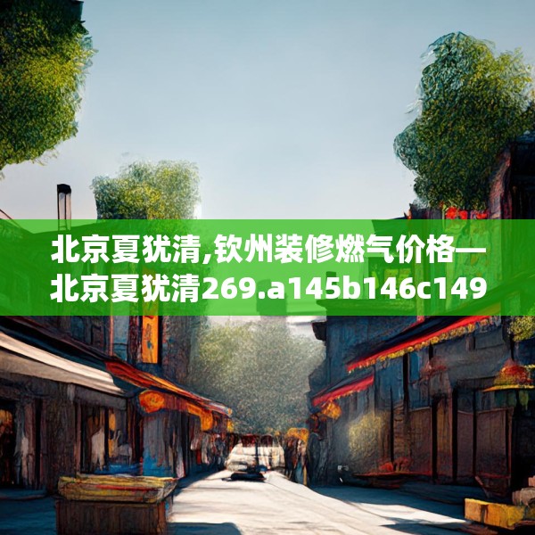 北京夏犹清,钦州装修燃气价格—北京夏犹清269.a145b146c149fgy.156bnbn