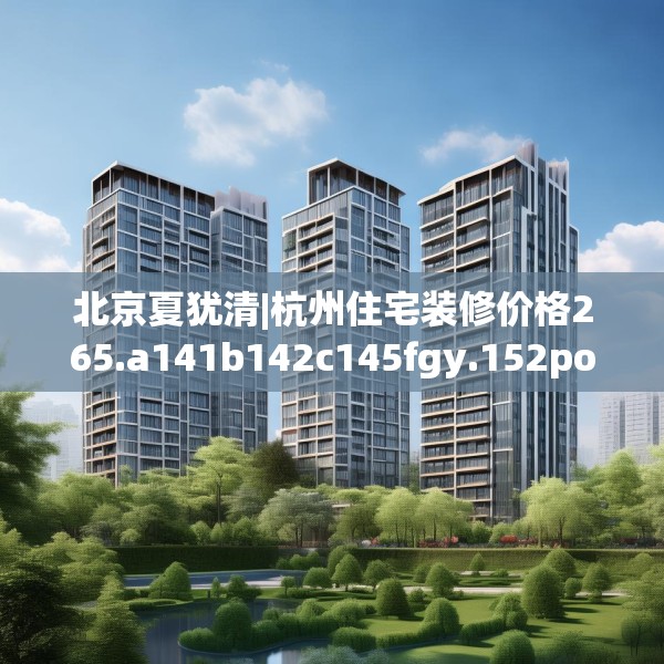 北京夏犹清|杭州住宅装修价格265.a141b142c145fgy.152poiy