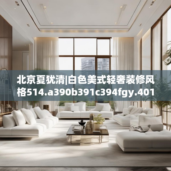 北京夏犹清|白色美式轻奢装修风格514.a390b391c394fgy.401sdA