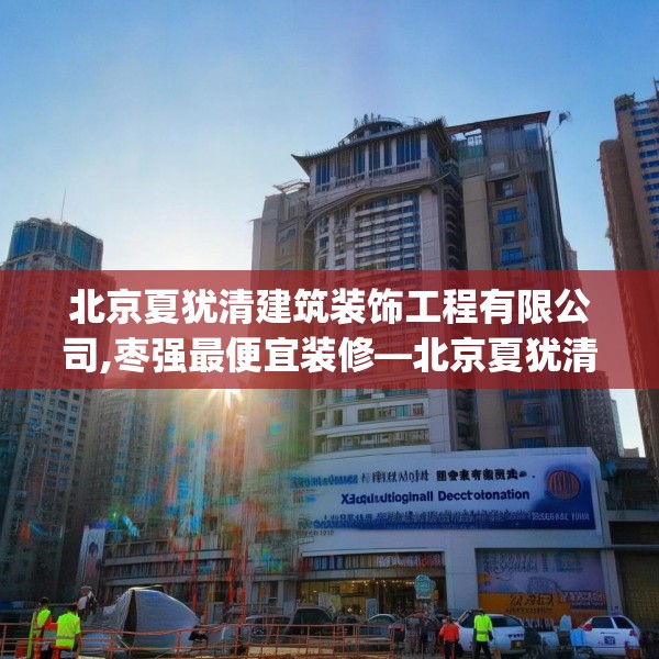 北京夏犹清建筑装饰工程有限公司,枣强最便宜装修—北京夏犹清建筑装饰工程有限公司213.a89b90c93fgy.100fhsg