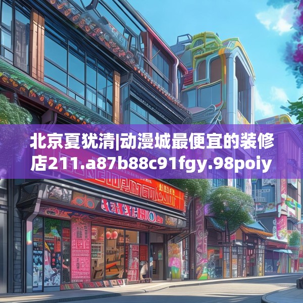 北京夏犹清|动漫城最便宜的装修店211.a87b88c91fgy.98poiy