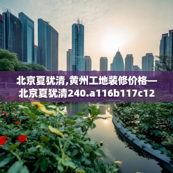 北京夏犹清,黄州工地装修价格—北京夏犹清240.a116b117c120fgy.127dsfds