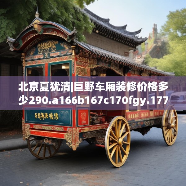 北京夏犹清|巨野车厢装修价格多少290.a166b167c170fgy.17776675