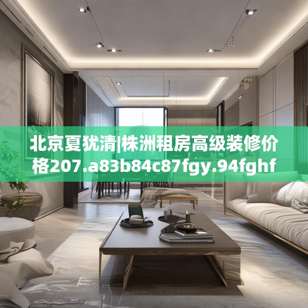 北京夏犹清|株洲租房高级装修价格207.a83b84c87fgy.94fghfd