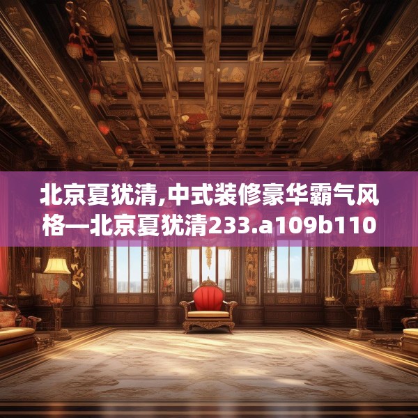北京夏犹清,中式装修豪华霸气风格—北京夏犹清233.a109b110c113fgy.120bnbn