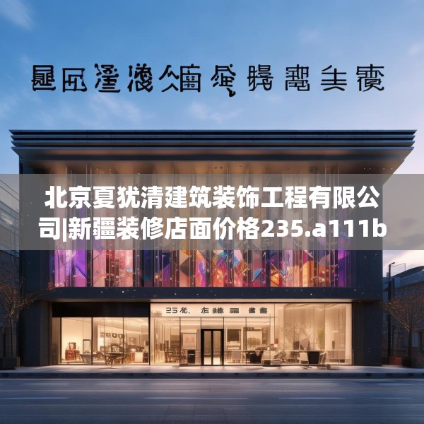 北京夏犹清建筑装饰工程有限公司|新疆装修店面价格235.a111b112c115fgy.122jhhj