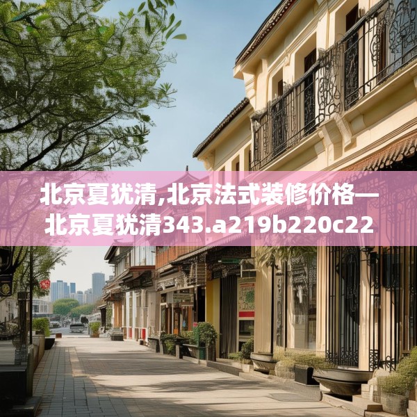 北京夏犹清,北京法式装修价格—北京夏犹清343.a219b220c223fgy.230jhhj