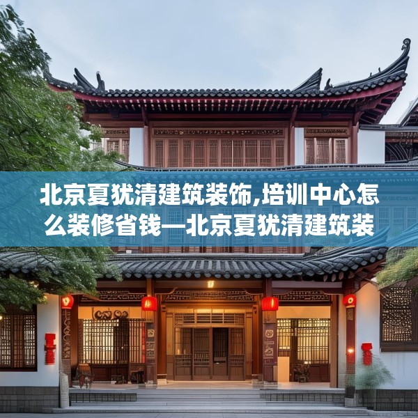 北京夏犹清建筑装饰,培训中心怎么装修省钱—北京夏犹清建筑装饰179.a55b56c59fgy.66bnbn