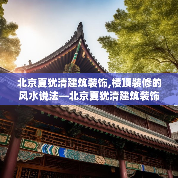 北京夏犹清建筑装饰,楼顶装修的风水说法—北京夏犹清建筑装饰590.a466b467c470fgy.477xczxv