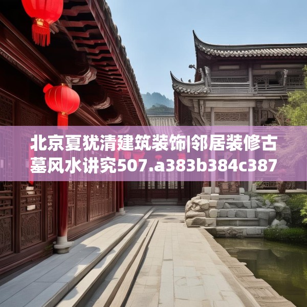 北京夏犹清建筑装饰|邻居装修古墓风水讲究507.a383b384c387fgy.394uyk