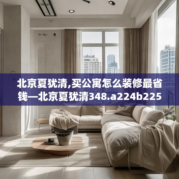 北京夏犹清,买公寓怎么装修最省钱—北京夏犹清348.a224b225c228fgy.235dsfds