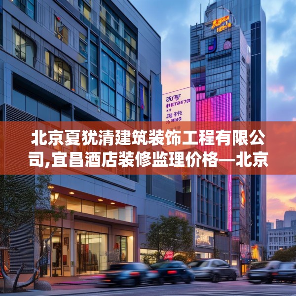 北京夏犹清建筑装饰工程有限公司,宜昌酒店装修监理价格—北京夏犹清建筑装饰工程有限公司355.a231b232c235fgy.242poiy