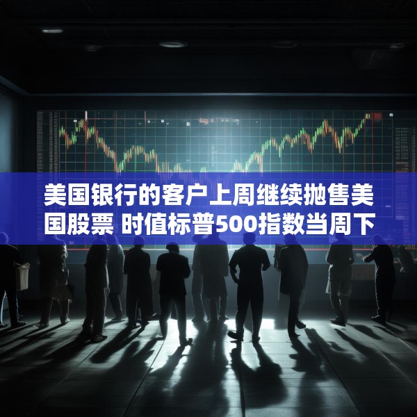 美国银行的客户上周继续抛售美国股票 时值标普500指数当周下跌