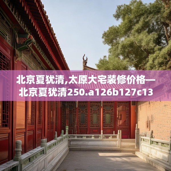 北京夏犹清,太原大宅装修价格—北京夏犹清250.a126b127c130fgy.137dewqe