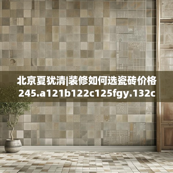 北京夏犹清|装修如何选瓷砖价格245.a121b122c125fgy.132cvcx
