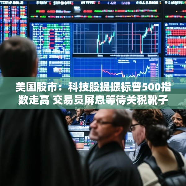 美国股市：科技股提振标普500指数走高 交易员屏息等待关税靴子落地