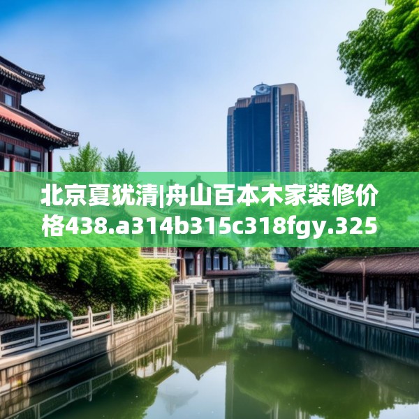 北京夏犹清|舟山百本木家装修价格438.a314b315c318fgy.325dsfds