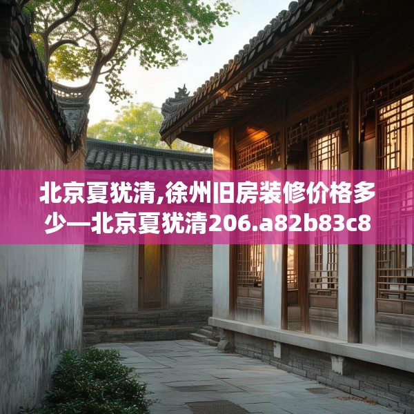 北京夏犹清,徐州旧房装修价格多少—北京夏犹清206.a82b83c86fgy.93wew