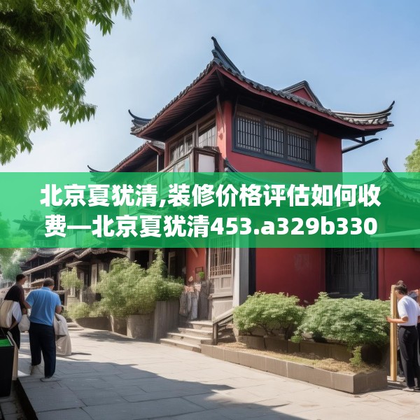 北京夏犹清,装修价格评估如何收费—北京夏犹清453.a329b330c333fgy.340uyk