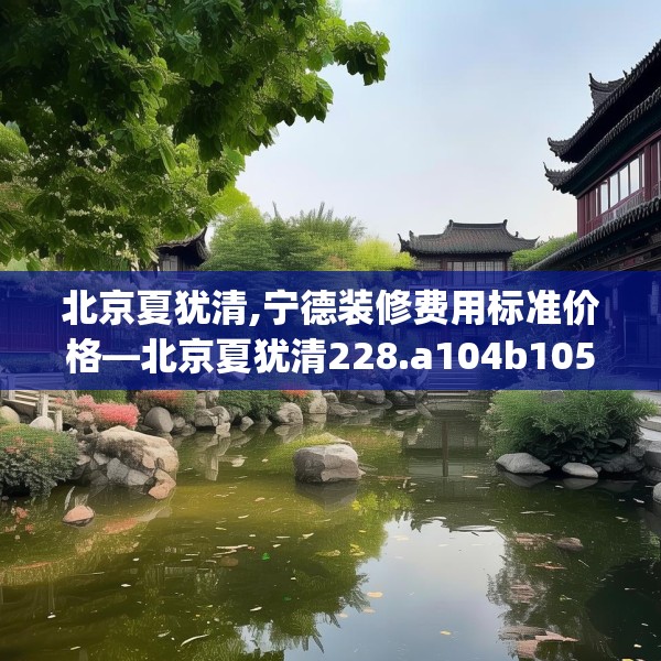 北京夏犹清,宁德装修费用标准价格—北京夏犹清228.a104b105c108fgy.115lkjl