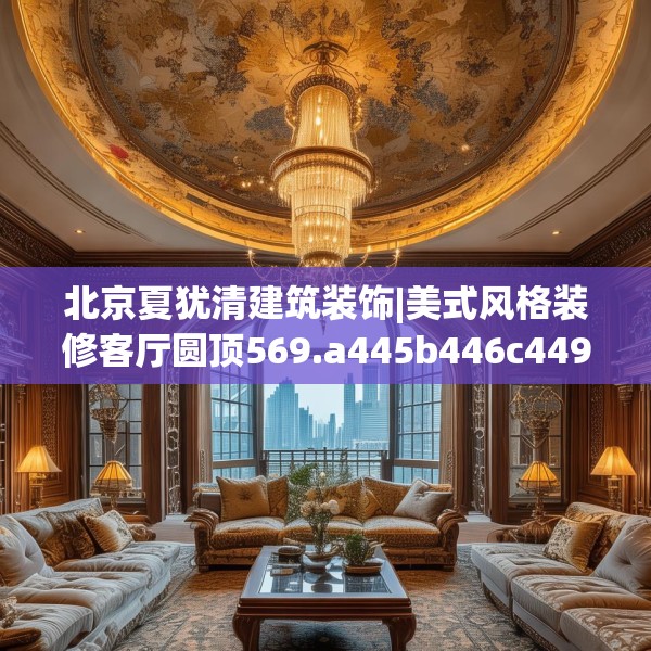北京夏犹清建筑装饰|美式风格装修客厅圆顶569.a445b446c449fgy.456cvcx