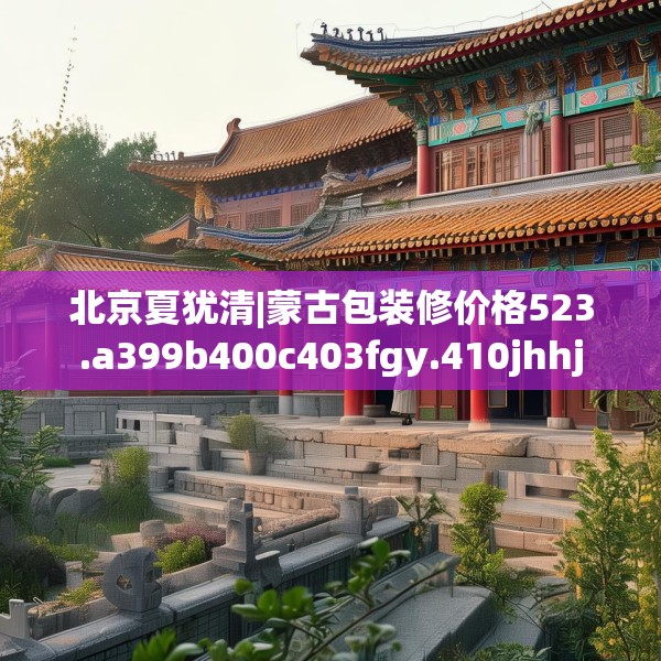 北京夏犹清|蒙古包装修价格523.a399b400c403fgy.410jhhj