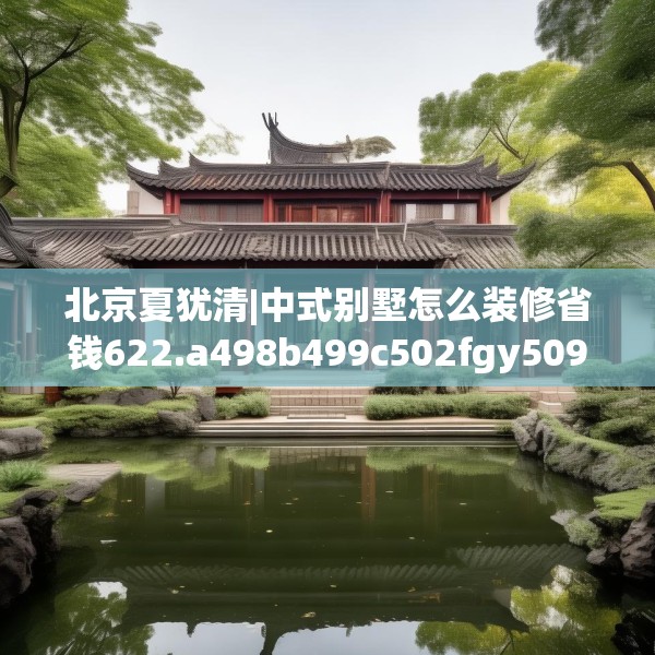 北京夏犹清|中式别墅怎么装修省钱622.a498b499c502fgy509