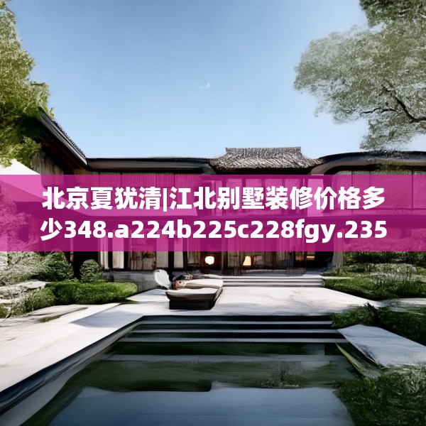 北京夏犹清|江北别墅装修价格多少348.a224b225c228fgy.235dsfds