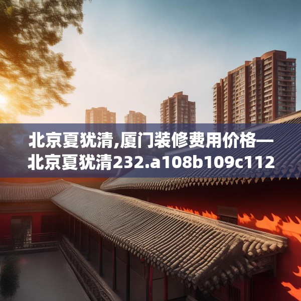 北京夏犹清,厦门装修费用价格—北京夏犹清232.a108b109c112fgy.119dewqe
