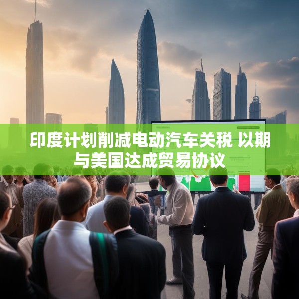 印度计划削减电动汽车关税 以期与美国达成贸易协议