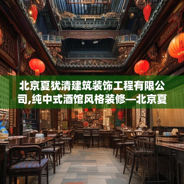 北京夏犹清建筑装饰工程有限公司,纯中式酒馆风格装修—北京夏犹清建筑装饰工程有限公司231.a107b108c111fgy.118fhsg