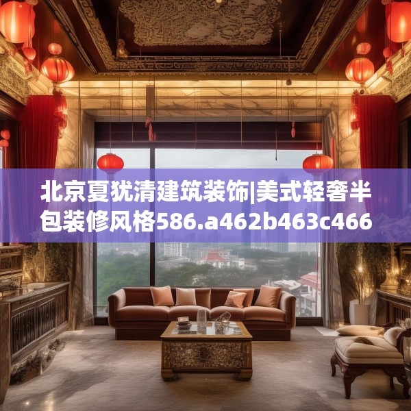 北京夏犹清建筑装饰|美式轻奢半包装修风格586.a462b463c466fgy.473sdA