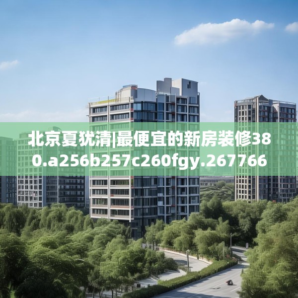 北京夏犹清|最便宜的新房装修380.a256b257c260fgy.26776670