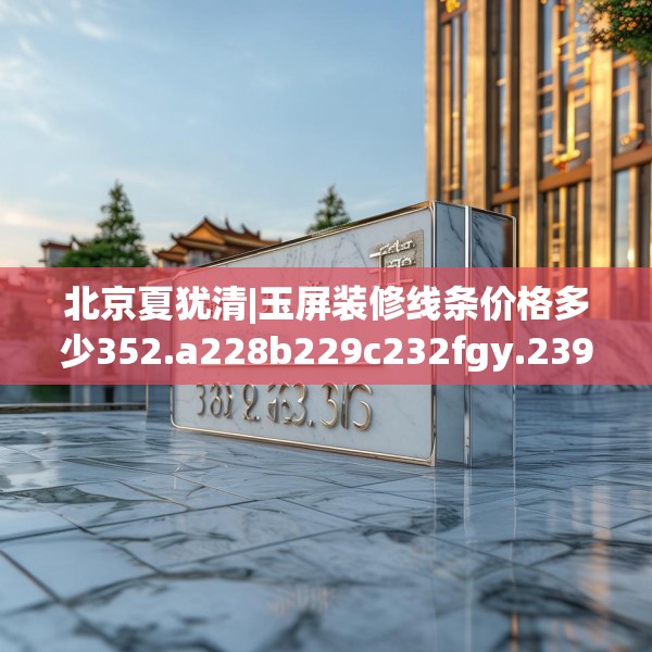 北京夏犹清|玉屏装修线条价格多少352.a228b229c232fgy.239sdA
