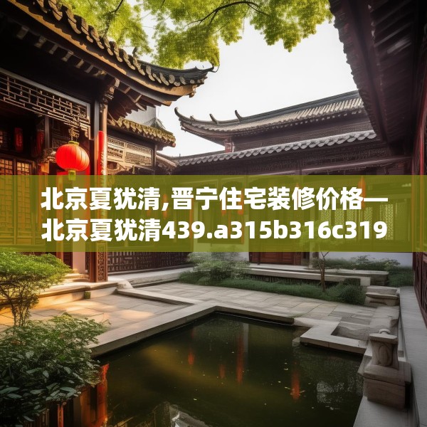 北京夏犹清,晋宁住宅装修价格—北京夏犹清439.a315b316c319fgy.326fdsfds