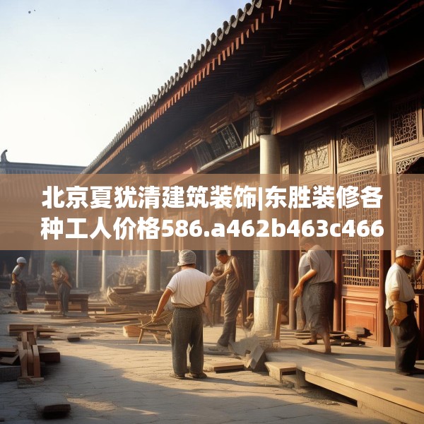 北京夏犹清建筑装饰|东胜装修各种工人价格586.a462b463c466fgy.473sdA