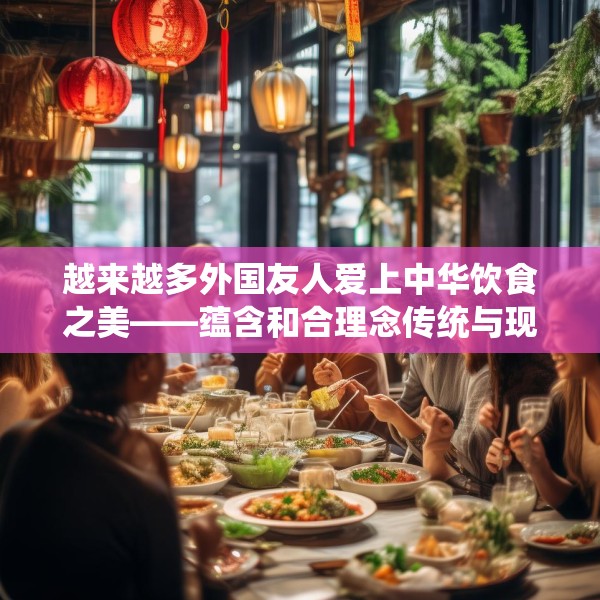 越来越多外国友人爱上中华饮食之美——蕴含和合理念传统与现代交融